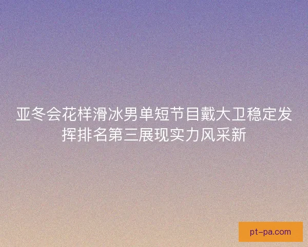 亚冬会花样滑冰男单短节目戴大卫稳定发挥排名第三展现实力风采新