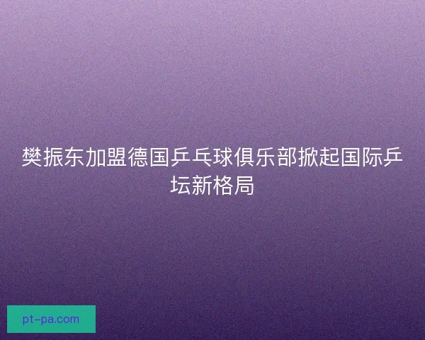 樊振东加盟德国乒乓球俱乐部掀起国际乒坛新格局