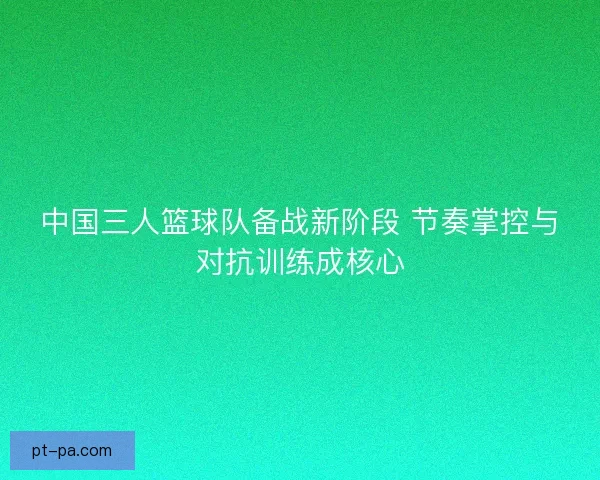 中国三人篮球队备战新阶段 节奏掌控与对抗训练成核心